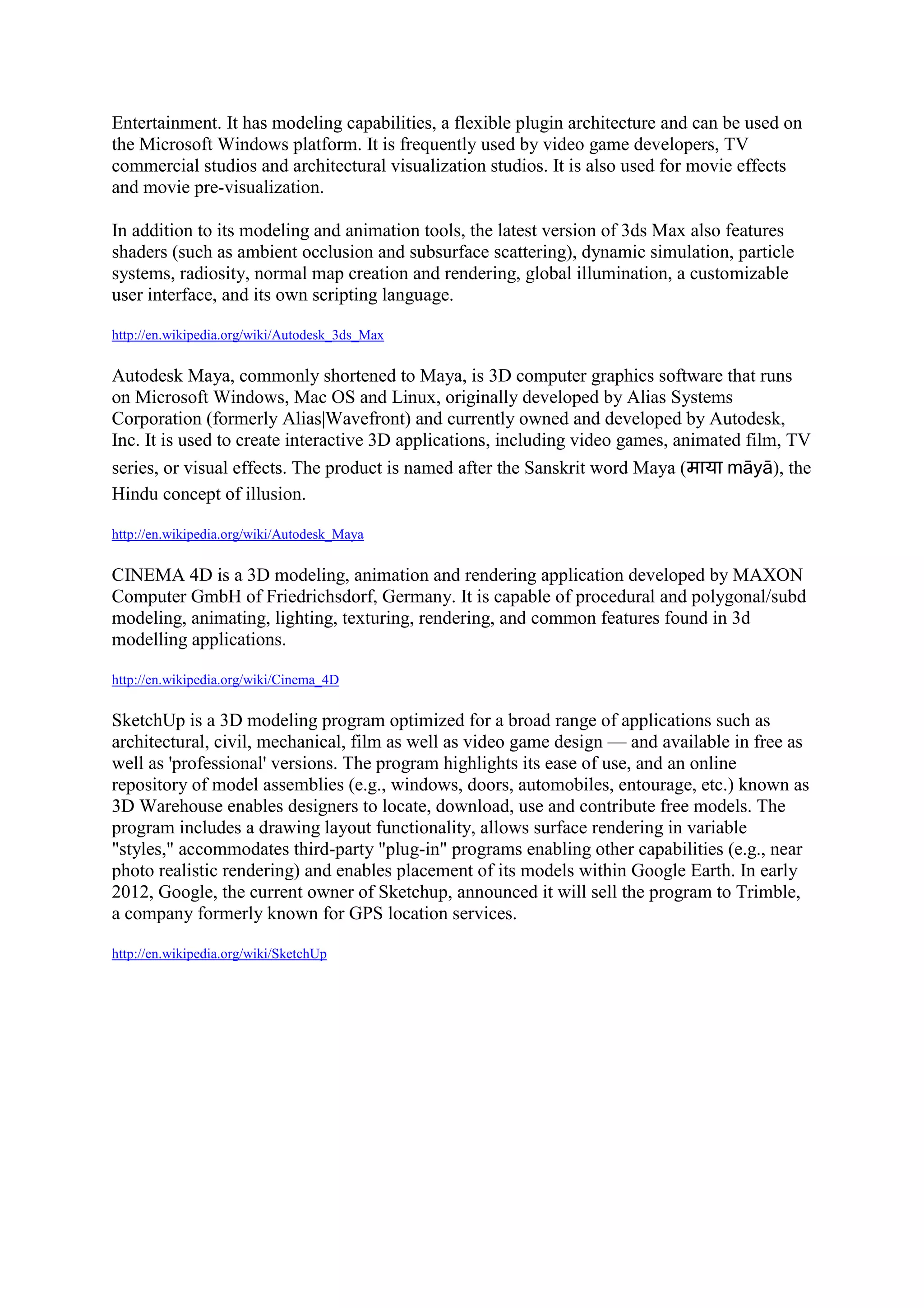 Entertainment. It has modeling capabilities, a flexible plugin architecture and can be used on
the Microsoft Windows platform. It is frequently used by video game developers, TV
commercial studios and architectural visualization studios. It is also used for movie effects
and movie pre-visualization.

In addition to its modeling and animation tools, the latest version of 3ds Max also features
shaders (such as ambient occlusion and subsurface scattering), dynamic simulation, particle
systems, radiosity, normal map creation and rendering, global illumination, a customizable
user interface, and its own scripting language.

http://en.wikipedia.org/wiki/Autodesk_3ds_Max


Autodesk Maya, commonly shortened to Maya, is 3D computer graphics software that runs
on Microsoft Windows, Mac OS and Linux, originally developed by Alias Systems
Corporation (formerly Alias|Wavefront) and currently owned and developed by Autodesk,
Inc. It is used to create interactive 3D applications, including video games, animated film, TV
series, or visual effects. The product is named after the Sanskrit word Maya (      māyā), the
Hindu concept of illusion.

http://en.wikipedia.org/wiki/Autodesk_Maya


CINEMA 4D is a 3D modeling, animation and rendering application developed by MAXON
Computer GmbH of Friedrichsdorf, Germany. It is capable of procedural and polygonal/subd
modeling, animating, lighting, texturing, rendering, and common features found in 3d
modelling applications.

http://en.wikipedia.org/wiki/Cinema_4D


SketchUp is a 3D modeling program optimized for a broad range of applications such as
architectural, civil, mechanical, film as well as video game design — and available in free as
well as 'professional' versions. The program highlights its ease of use, and an online
repository of model assemblies (e.g., windows, doors, automobiles, entourage, etc.) known as
3D Warehouse enables designers to locate, download, use and contribute free models. The
program includes a drawing layout functionality, allows surface rendering in variable
"styles," accommodates third-party "plug-in" programs enabling other capabilities (e.g., near
photo realistic rendering) and enables placement of its models within Google Earth. In early
2012, Google, the current owner of Sketchup, announced it will sell the program to Trimble,
a company formerly known for GPS location services.

http://en.wikipedia.org/wiki/SketchUp
 
