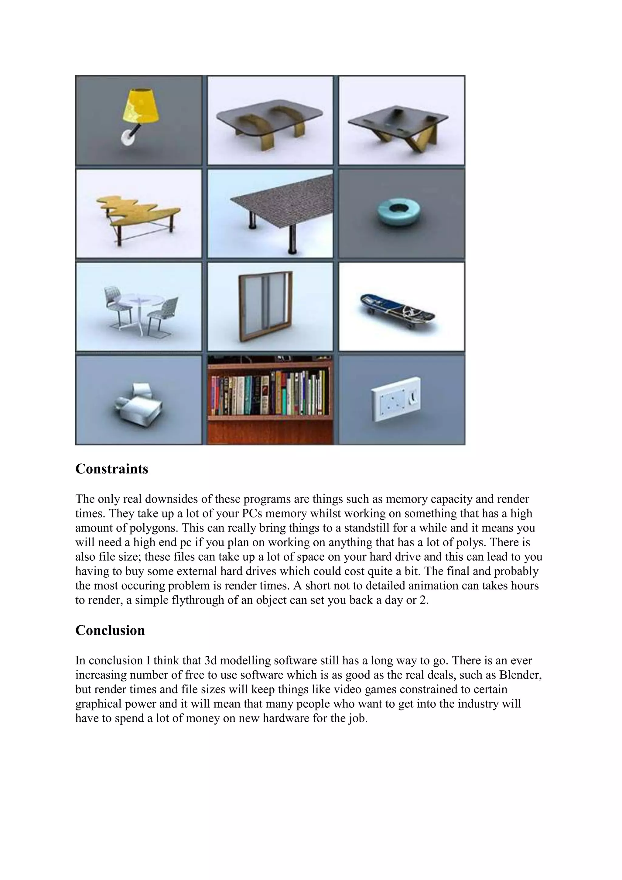 Constraints
The only real downsides of these programs are things such as memory capacity and render
times. They take up a lot of your PCs memory whilst working on something that has a high
amount of polygons. This can really bring things to a standstill for a while and it means you
will need a high end pc if you plan on working on anything that has a lot of polys. There is
also file size; these files can take up a lot of space on your hard drive and this can lead to you
having to buy some external hard drives which could cost quite a bit. The final and probably
the most occuring problem is render times. A short not to detailed animation can takes hours
to render, a simple flythrough of an object can set you back a day or 2.

Conclusion

In conclusion I think that 3d modelling software still has a long way to go. There is an ever
increasing number of free to use software which is as good as the real deals, such as Blender,
but render times and file sizes will keep things like video games constrained to certain
graphical power and it will mean that many people who want to get into the industry will
have to spend a lot of money on new hardware for the job.
 