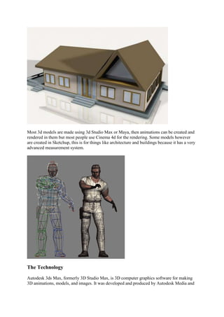 Most 3d models are made using 3d Studio Max or Maya, then animations can be created and
rendered in them but most people use Cinema 4d for the rendering. Some models however
are created in Sketchup, this is for things like architecture and buildings because it has a very
advanced measurement system.




The Technology

Autodesk 3ds Max, formerly 3D Studio Max, is 3D computer graphics software for making
3D animations, models, and images. It was developed and produced by Autodesk Media and
 