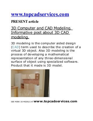 www.topcadservices.com
PRESENT article
3D Computer and CAD Modeling.
Informative post about 3D CAD
modeling.
3D modeling is the computer aided design
(CAD) term used to describe the creation of a
virtual 3D object. Also 3D modeling is the
process of developing a mathematical
representation of any three-dimensional
surface of object using specialized software.
Product that it made is 3D model.

SEE MORE 3D MODELS AT

www.topcadservices.com

 