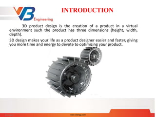 INTRODUCTION
3D product design is the creation of a product in a virtual
environment such the product has three dimensions (height, width,
depth).
3D design makes your life as a product designer easier and faster, giving
you more time and energy to devote to optimizing your product.
5/31/2017 www.vbengg.com 2
 