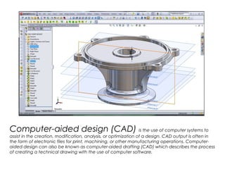 Computer-aided design (CAD) is the use of computer systems to
assist in the creation, modification, analysis, or optimization of a design. CAD output is often in
the form of electronic files for print, machining, or other manufacturing operations. Computer-
aided design can also be known as computer-aided drafting (CAD) which describes the process
of creating a technical drawing with the use of computer software.
 
