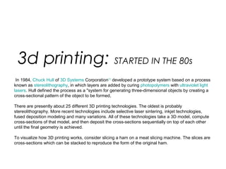  In 1984, Chuck Hull of 3D Systems Corporation[11]
 developed a prototype system based on a process 
known as stereolithography, in which layers are added by curing photopolymers with ultraviolet light 
lasers. Hull defined the process as a "system for generating three-dimensional objects by creating a 
cross-sectional pattern of the object to be formed,
There are presently about 25 different 3D printing technologies. The oldest is probably 
stereolithography. More recent technologies include selective laser sintering, inkjet technologies, 
fused deposition modeling and many variations. All of these technologies take a 3D model, compute 
cross-sections of that model, and then deposit the cross-sections sequentially on top of each other 
until the final geometry is achieved.
To visualize how 3D printing works, consider slicing a ham on a meat slicing machine. The slices are 
cross-sections which can be stacked to reproduce the form of the original ham.
3d printing: STARTED IN THE 80s
 