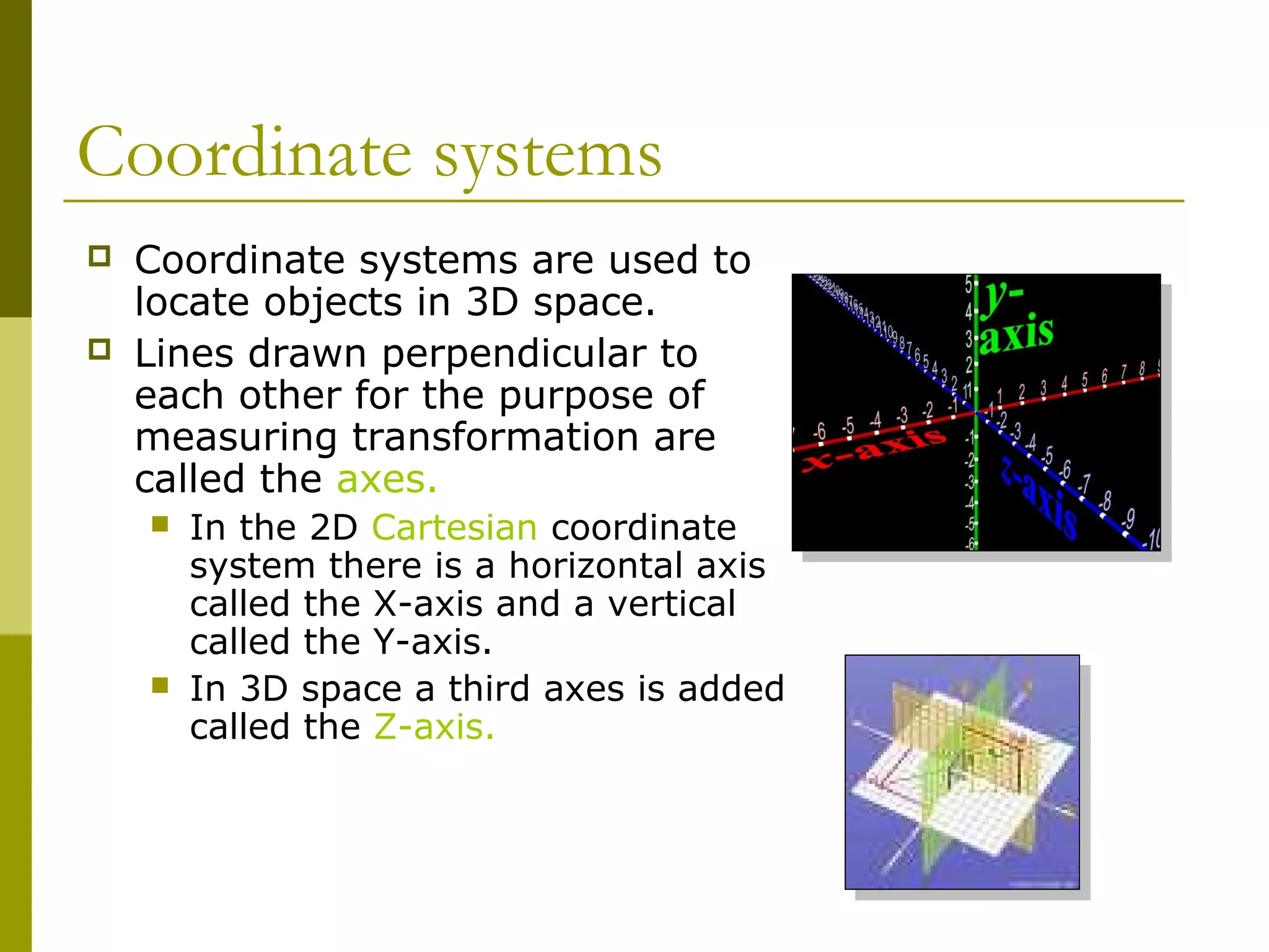 Coordinate systems
   Coordinate systems are used to
    locate objects in 3D space.
   Lines drawn perpendicular to
    each other for the purpose of
    measuring transformation are
    called the axes.
       In the 2D Cartesian coordinate
        system there is a horizontal axis
        called the X-axis and a vertical
        called the Y-axis.
       In 3D space a third axes is added
        called the Z-axis.
 