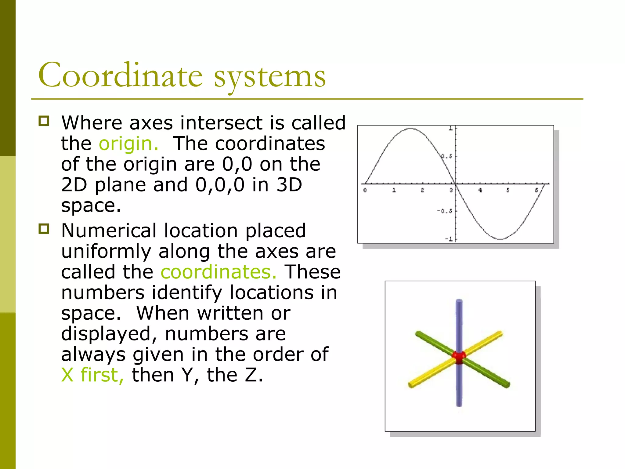 Coordinate systems
   Where axes intersect is called
    the origin. The coordinates
    of the origin are 0,0 on the
    2D plane and 0,0,0 in 3D
    space.
   Numerical location placed
    uniformly along the axes are
    called the coordinates. These
    numbers identify locations in
    space. When written or
    displayed, numbers are
    always given in the order of
    X first, then Y, the Z.
 