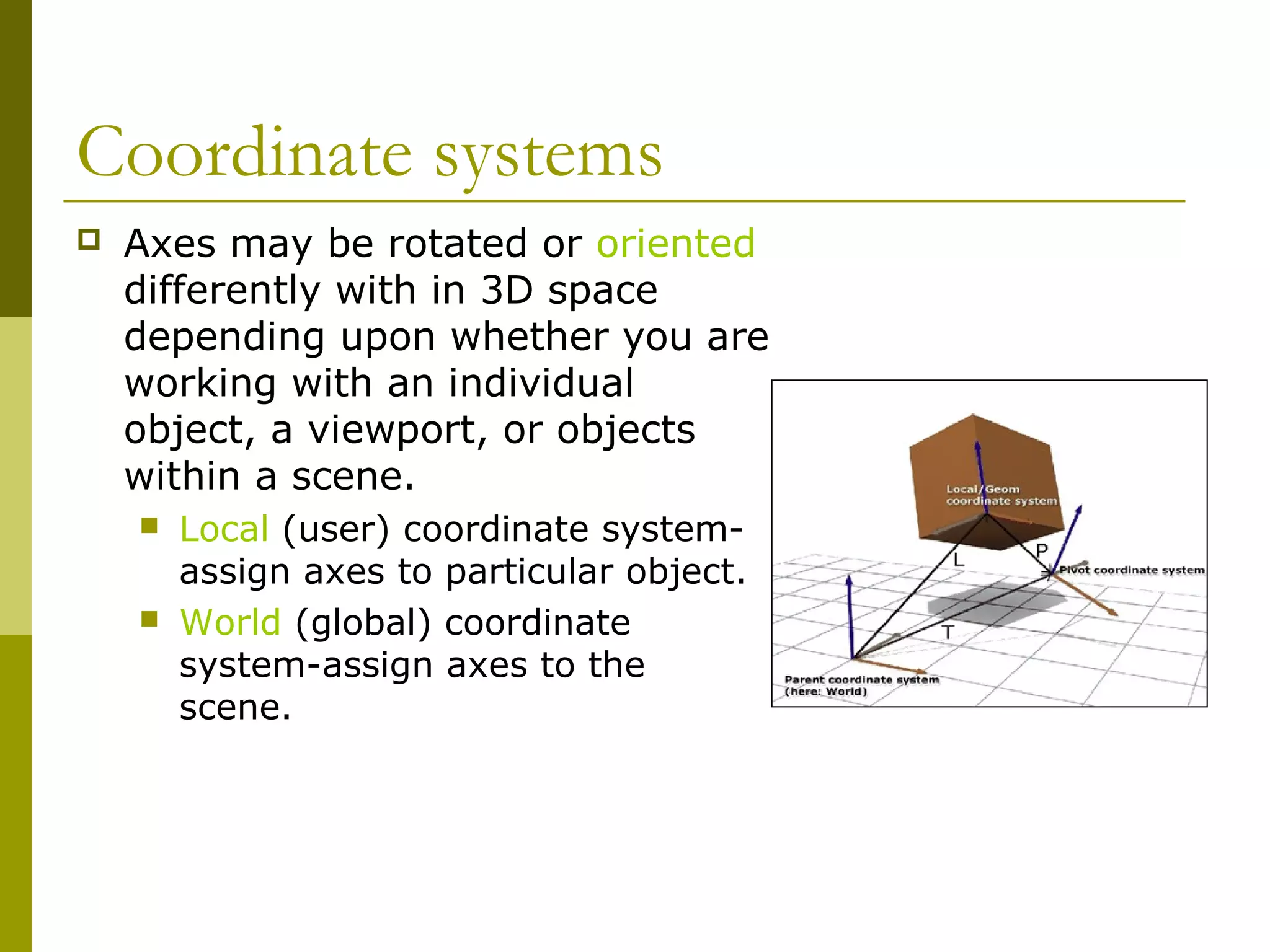 Coordinate systems
   Axes may be rotated or oriented
    differently with in 3D space
    depending upon whether you are
    working with an individual
    object, a viewport, or objects
    within a scene.
       Local (user) coordinate system-
        assign axes to particular object.
       World (global) coordinate
        system-assign axes to the
        scene.
 