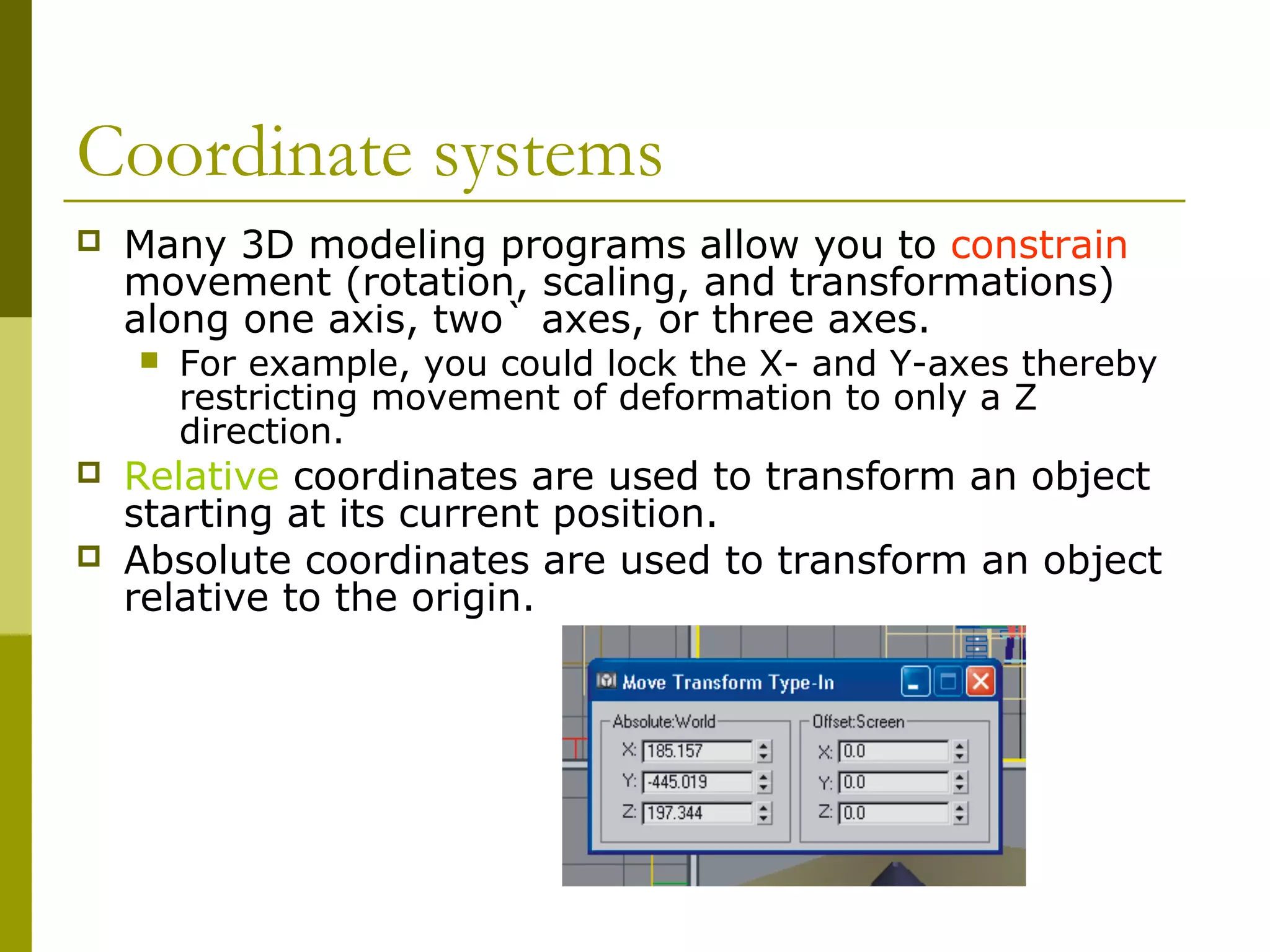Coordinate systems
   Many 3D modeling programs allow you to constrain
    movement (rotation, scaling, and transformations)
    along one axis, two` axes, or three axes.
       For example, you could lock the X- and Y-axes thereby
        restricting movement of deformation to only a Z
        direction.
   Relative coordinates are used to transform an object
    starting at its current position.
   Absolute coordinates are used to transform an object
    relative to the origin.
 