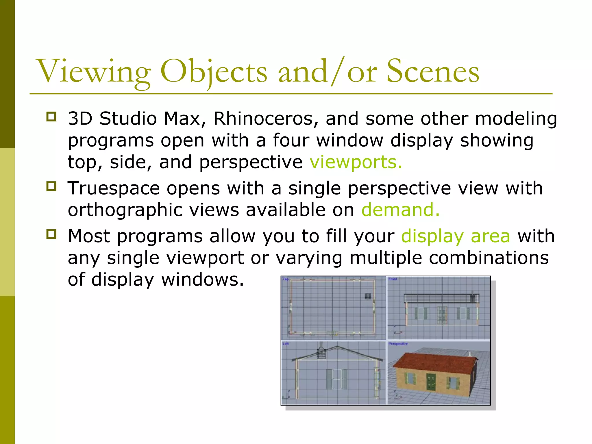 Viewing Objects and/or Scenes
   3D Studio Max, Rhinoceros, and some other modeling
    programs open with a four window display showing
    top, side, and perspective viewports.
   Truespace opens with a single perspective view with
    orthographic views available on demand.
   Most programs allow you to fill your display area with
    any single viewport or varying multiple combinations
    of display windows.
 