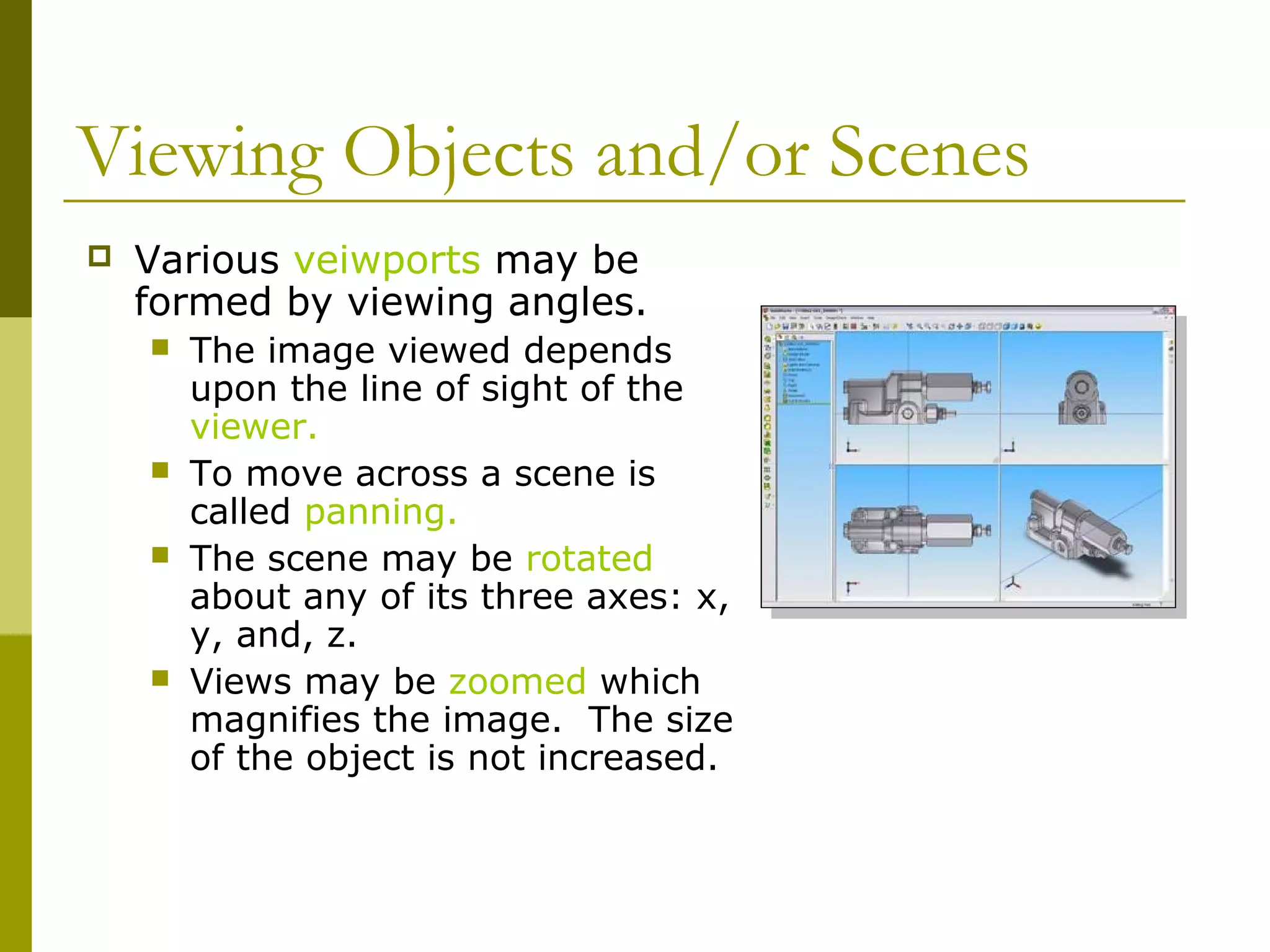 Viewing Objects and/or Scenes
   Various veiwports may be
    formed by viewing angles.
       The image viewed depends
        upon the line of sight of the
        viewer.
       To move across a scene is
        called panning.
       The scene may be rotated
        about any of its three axes: x,
        y, and, z.
       Views may be zoomed which
        magnifies the image. The size
        of the object is not increased.
 