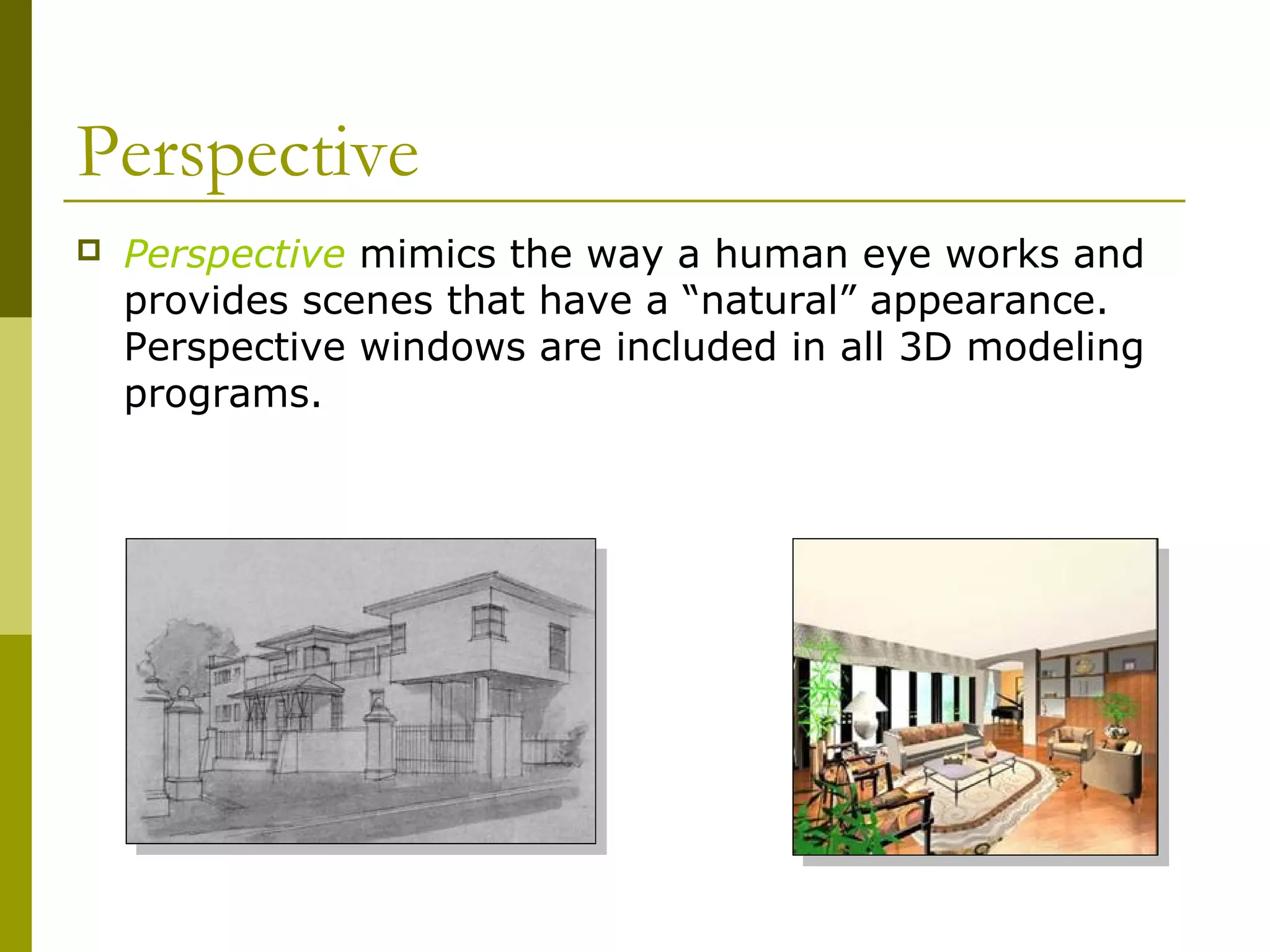 Perspective
   Perspective mimics the way a human eye works and
    provides scenes that have a “natural” appearance.
    Perspective windows are included in all 3D modeling
    programs.
 