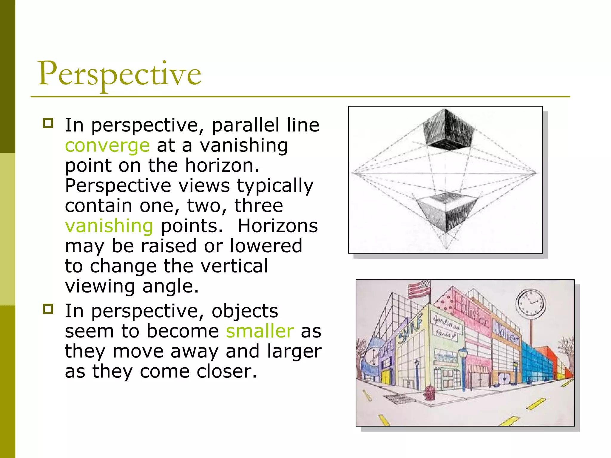 Perspective
   In perspective, parallel line
    converge at a vanishing
    point on the horizon.
    Perspective views typically
    contain one, two, three
    vanishing points. Horizons
    may be raised or lowered
    to change the vertical
    viewing angle.
   In perspective, objects
    seem to become smaller as
    they move away and larger
    as they come closer.
 