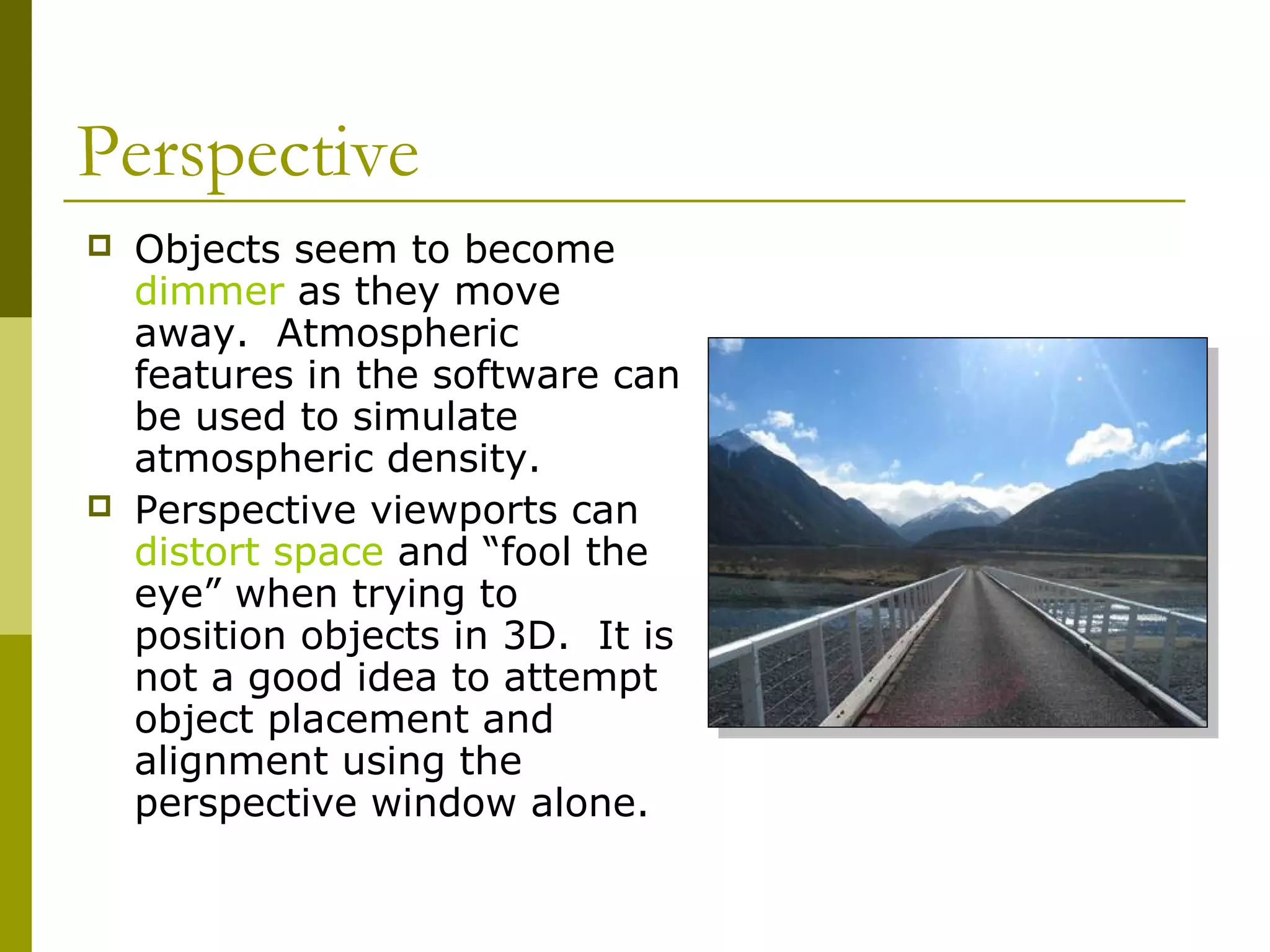 Perspective
   Objects seem to become
    dimmer as they move
    away. Atmospheric
    features in the software can
    be used to simulate
    atmospheric density.
   Perspective viewports can
    distort space and “fool the
    eye” when trying to
    position objects in 3D. It is
    not a good idea to attempt
    object placement and
    alignment using the
    perspective window alone.
 