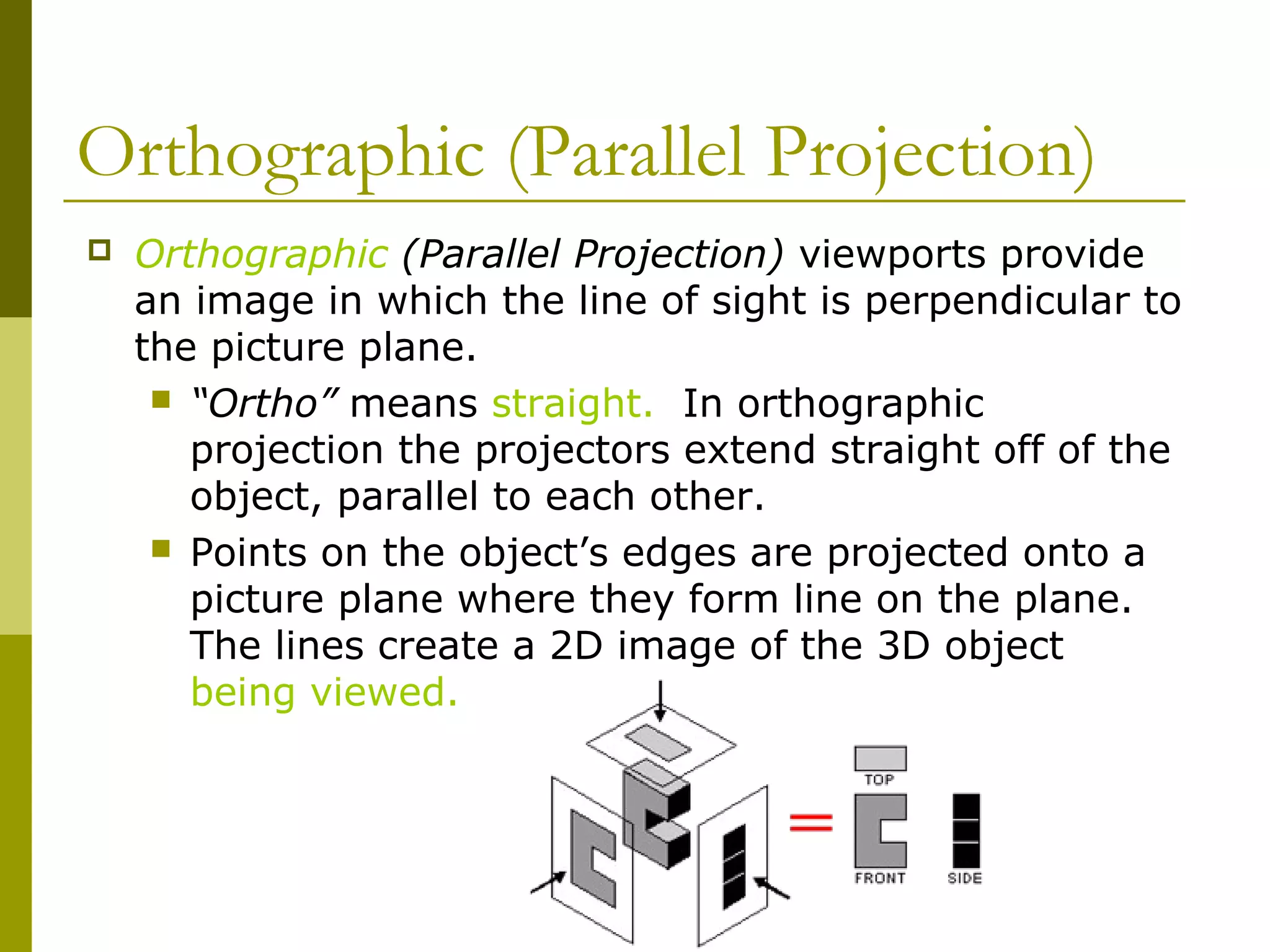 Orthographic (Parallel Projection)
   Orthographic (Parallel Projection) viewports provide
    an image in which the line of sight is perpendicular to
    the picture plane.
      “Ortho” means straight. In orthographic
       projection the projectors extend straight off of the
       object, parallel to each other.
      Points on the object’s edges are projected onto a
       picture plane where they form line on the plane.
       The lines create a 2D image of the 3D object
       being viewed.
 