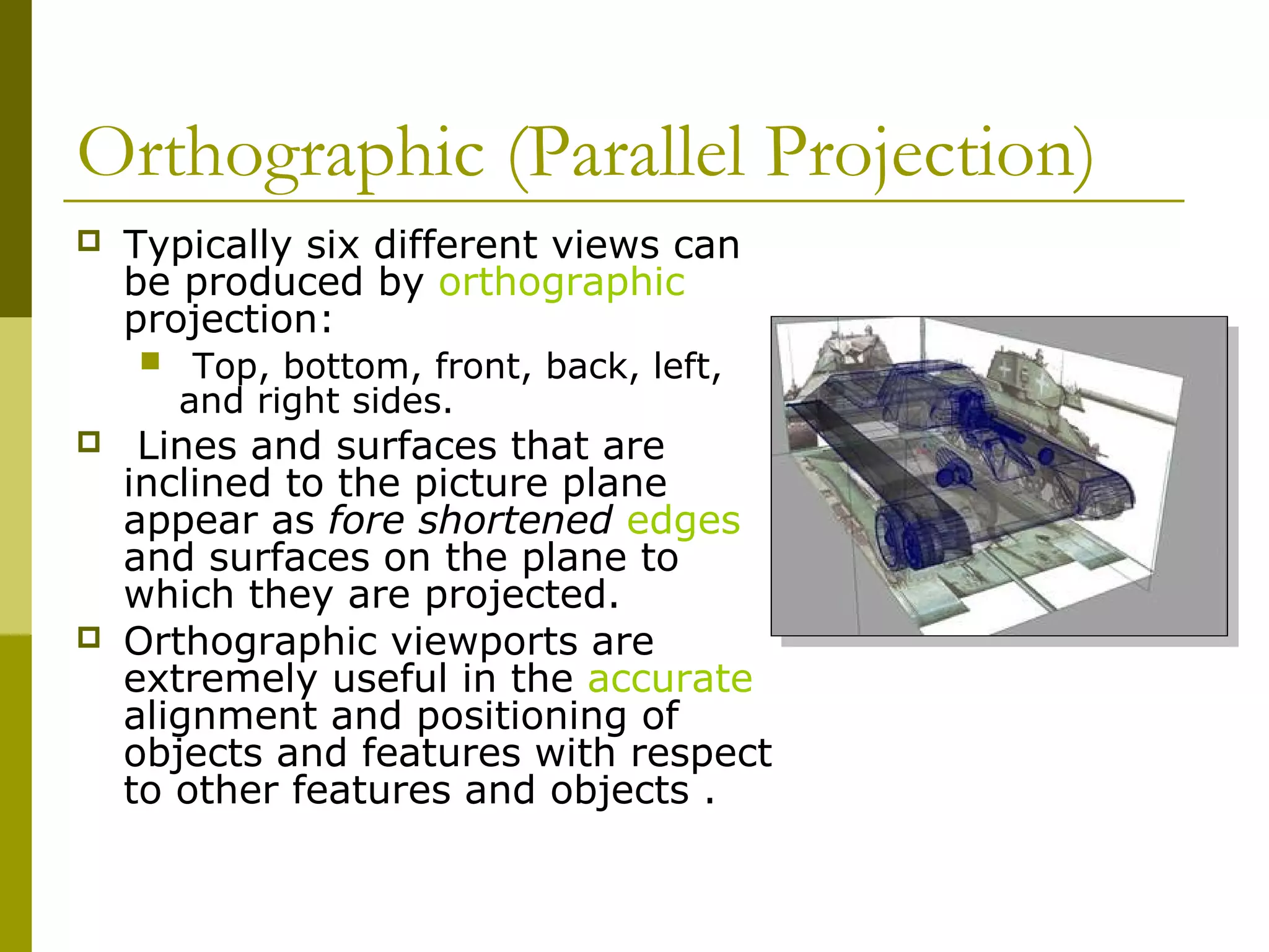 Orthographic (Parallel Projection)
   Typically six different views can
    be produced by orthographic
    projection:
        Top, bottom, front, back, left,
        and right sides.
    Lines and surfaces that are
    inclined to the picture plane
    appear as fore shortened edges
    and surfaces on the plane to
    which they are projected.
   Orthographic viewports are
    extremely useful in the accurate
    alignment and positioning of
    objects and features with respect
    to other features and objects .
 