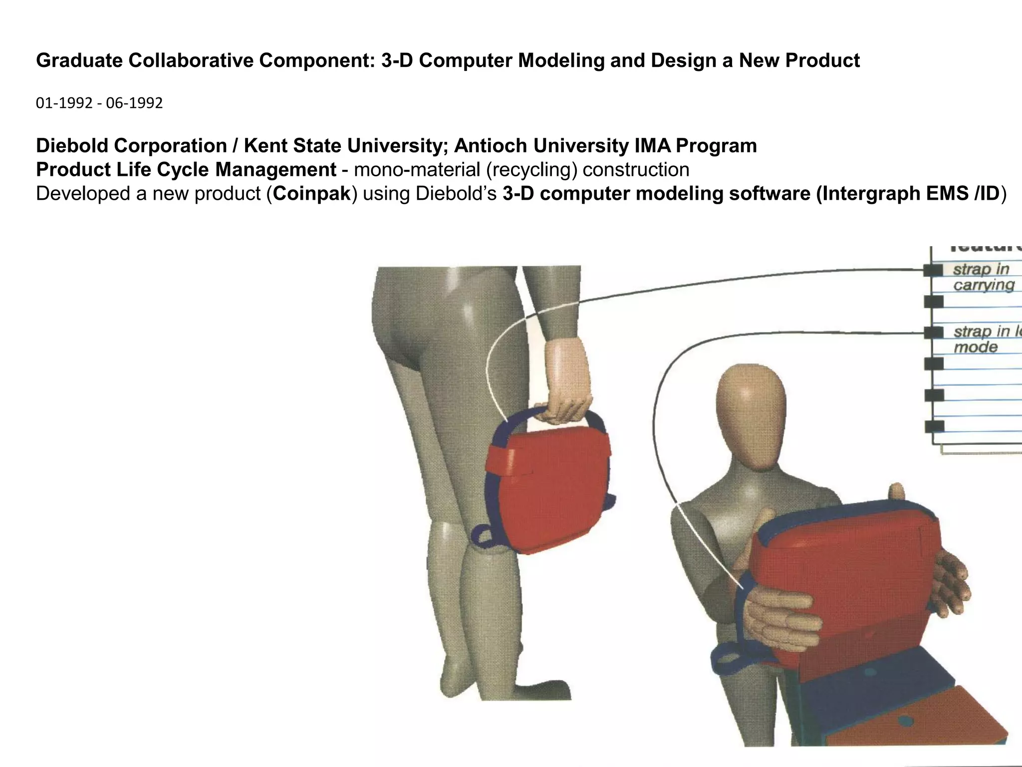 Graduate Collaborative Component: 3-D Computer Modeling and Design a New Product

01-1992 - 06-1992

Diebold Corporation / Kent State University; Antioch University IMA Program
Product Life Cycle Management - mono-material (recycling) construction
Developed a new product (Coinpak) using Diebold’s 3-D computer modeling software (Intergraph EMS /ID)
 