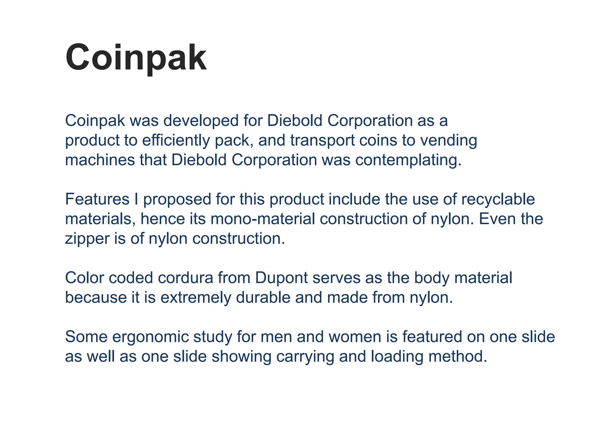Coinpak
Coinpak was developed for Diebold Corporation as a
product to efficiently pack, and transport coins to vending
machines that Diebold Corporation was contemplating.

Features I proposed for this product include the use of recyclable
materials, hence its mono-material construction of nylon. Even the
zipper is of nylon construction.

Color coded cordura from Dupont serves as the body material
because it is extremely durable and made from nylon.

Some ergonomic study for men and women is featured on one slide
as well as one slide showing carrying and loading method.
 