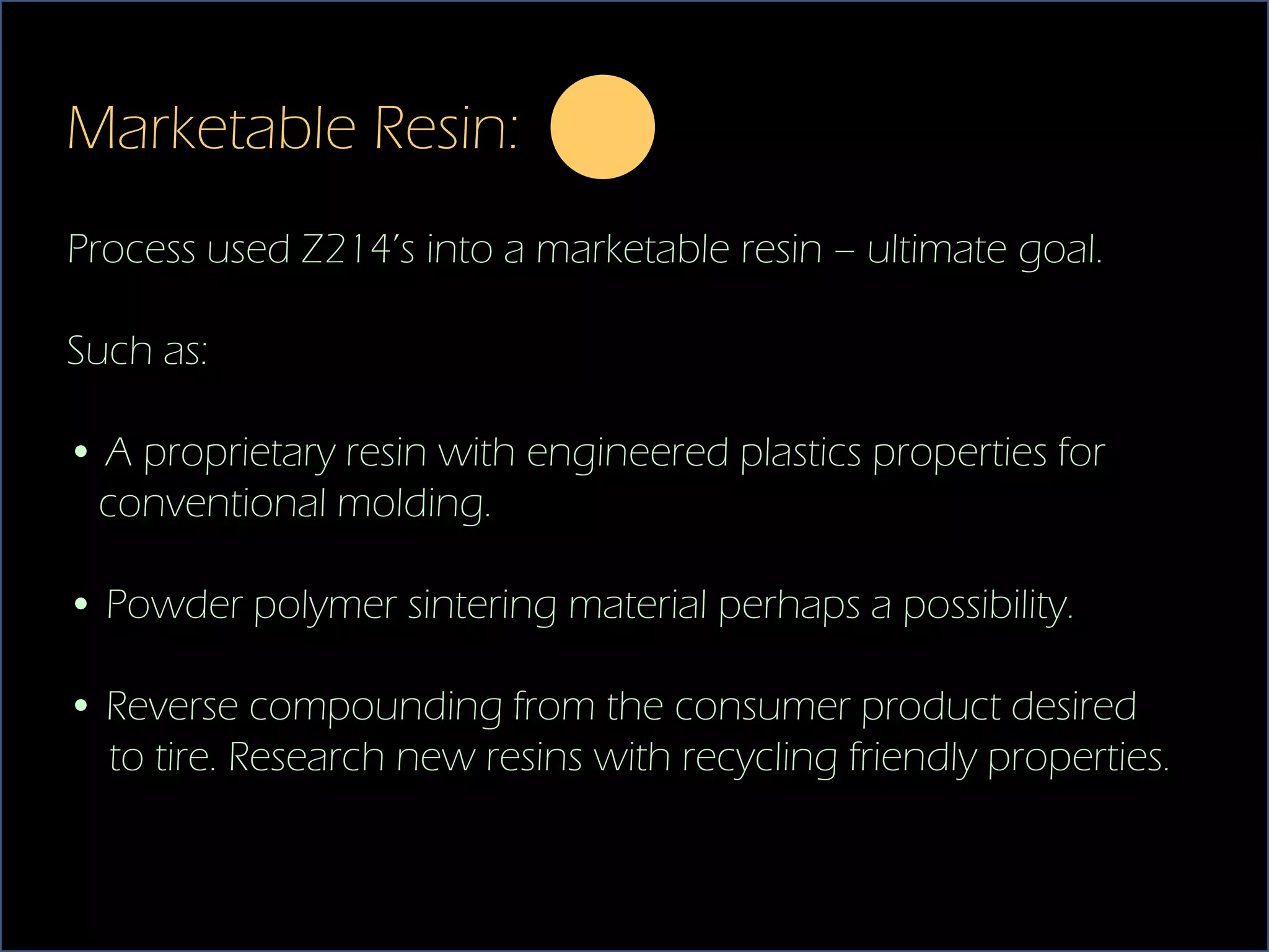 Marketable Resin:
Process used Z214’s into a marketable resin – ultimate goal.

Such as:

• A proprietary resin with engineered plastics properties for
 conventional molding.

• Powder polymer sintering material perhaps a possibility.

• Reverse compounding from the consumer product desired
  to tire. Research new resins with recycling friendly properties.
 
