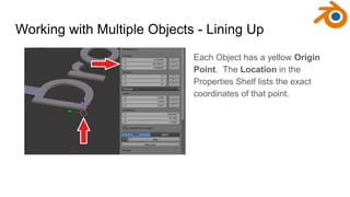 Working with Multiple Objects - Lining Up
Each Object has a yellow Origin
Point. The Location in the
Properties Shelf list...