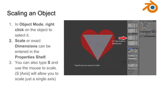 Scaling an Object
1. In Object Mode, right
click on the object to
select it.
2. Scale or exact
Dimensions can be
entered i...