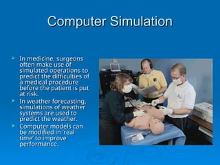 Computer Simulation
Computer Simulation
 In medicine, surgeons
In medicine, surgeons
often make use of
often make use of
simulated operations to
simulated operations to
predict the difficulties of
predict the difficulties of
a medical procedure
a medical procedure
before the patient is put
before the patient is put
at risk.
at risk.
 In weather forecasting,
In weather forecasting,
simulations of weather
simulations of weather
systems are used to
systems are used to
predict the weather.
predict the weather.
 Computer models can
Computer models can
be modified in ‘real
be modified in ‘real
time’ to improve
time’ to improve
performance.
performance.
 