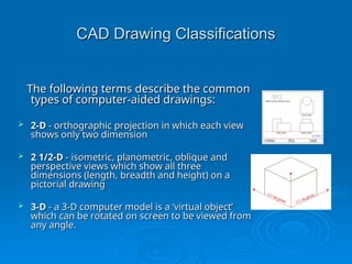 CAD Drawing Classifications
CAD Drawing Classifications
The following terms describe the common
The following terms describe the common
types of computer-aided drawings:
types of computer-aided drawings:
 2-D
2-D - orthographic projection in which each view
- orthographic projection in which each view
shows only two dimension
shows only two dimension
 2 1/2-D
2 1/2-D - isometric, planometric, oblique and
- isometric, planometric, oblique and
perspective views which show all three
perspective views which show all three
dimensions (length, breadth and height) on a
dimensions (length, breadth and height) on a
pictorial drawing
pictorial drawing
 3-D
3-D - a 3-D computer model is a ‘virtual object’
- a 3-D computer model is a ‘virtual object’
which can be rotated on screen to be viewed from
which can be rotated on screen to be viewed from
any angle.
any angle.
 