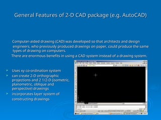 General Features of 2-D CAD package (e.g. AutoCAD)
General Features of 2-D CAD package (e.g. AutoCAD)
 Uses xy co-ordination system
Uses xy co-ordination system
 can create 2-D orthographic
can create 2-D orthographic
projections and 2 1/2-D (isometric,
projections and 2 1/2-D (isometric,
planometric, oblique and
planometric, oblique and
perspective) drawings
perspective) drawings
 incorporates layer system of
incorporates layer system of
constructing drawings
constructing drawings
Computer-aided drawing (CAD) was developed so that architects and design
Computer-aided drawing (CAD) was developed so that architects and design
engineers, who previously produced drawings on paper, could produce the same
engineers, who previously produced drawings on paper, could produce the same
types of drawing on computers.
types of drawing on computers.
There are enormous benefits in using a CAD system instead of a drawing system.
There are enormous benefits in using a CAD system instead of a drawing system.
 