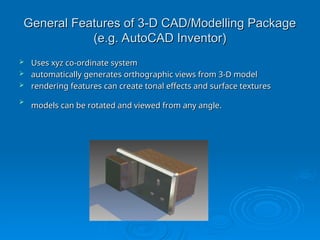 General Features of 3-D CAD/Modelling Package
General Features of 3-D CAD/Modelling Package
(e.g. AutoCAD Inventor)
(e.g. AutoCAD Inventor)
 Uses xyz co-ordinate system
Uses xyz co-ordinate system
 automatically generates orthographic views from 3-D model
automatically generates orthographic views from 3-D model
 rendering features can create tonal effects and surface textures
rendering features can create tonal effects and surface textures

models can be rotated and viewed from any angle.
models can be rotated and viewed from any angle.
 