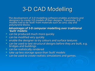 3-D CAD Modelling
3-D CAD Modelling
The development of 3-D modelling software enables architects and
The development of 3-D modelling software enables architects and
designers to create 3-D models of their designs. Previously, 3-D
designers to create 3-D models of their designs. Previously, 3-D
models had to be ‘built’ from materials such as card, clay and
models had to be ‘built’ from materials such as card, clay and
polystyrene blocks.
polystyrene blocks.
Advantages of 3-D computer modelling over traditional
Advantages of 3-D computer modelling over traditional
‘built’ models:
‘built’ models:
 can be produced much more quickly
can be produced much more quickly
 can be modified very quickly
can be modified very quickly
 enable the designer to try colours and surface textures
enable the designer to try colours and surface textures
 can be used to test structural designs before they are built, e.g.
can be used to test structural designs before they are built, e.g.
bridges and buildings
bridges and buildings
 can be realistically rendered
can be realistically rendered
 take up less storage space than ‘built’ models
take up less storage space than ‘built’ models
 can be used to create realistic simulations and games.
can be used to create realistic simulations and games.
 