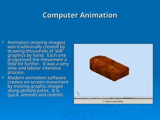 Computer Animation
Computer Animation
 Animation (moving images)
Animation (moving images)
was traditionally created by
was traditionally created by
drawing thousands of ‘still’
drawing thousands of ‘still’
graphics by hand. Each one
graphics by hand. Each one
progressed the movement a
progressed the movement a
little bit further. It was a very
little bit further. It was a very
slow and labour intensive
slow and labour intensive
process.
process.
 Modern animation software
Modern animation software
creates on-screen movement
creates on-screen movement
by moving graphic images
by moving graphic images
along plotted paths. It is
along plotted paths. It is
quick, smooth and realistic.
quick, smooth and realistic.
 