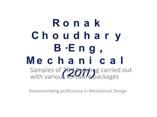 Ro n a k
Ch o u d h a r y
        B .E n g ,
Me c h a n i c a l
           (2011)
Samples of 3D Modeling carried out
with various software packages
Demonstrating proficiency in Mechanical Design
 