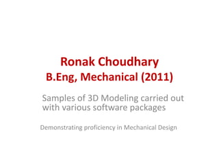 Ronak Choudhary
 B.Eng, Mechanical (2011)
Samples of 3D Modeling carried out
with various software packages
Demonstrating proficiency in Mechanical Design
 