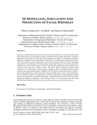 3D MODELLING, SIMULATION AND
PREDICTION OF FACIAL WRINKLES
Sokyna Al-Qatawneh1, Ali Mehdi2, and Thamer Al Rawashdeh3
1

Department of Multimedia Systems, Faculty of Science and IT, Al-Zaytoonah
University of Jordan, Amman, Jordan, S.Qatawneh@zuj.edu.jo
2
Department of Computing and Iinformatics, Faculty of IT, Saudi
ElectronicUniversity, Riyadh, Saudi Arabia, A.Mehdi@seu.edu.sa
3
Department of Computer Science, Faculty of Science and IT, Al-Zaytoonah
University of Jordan, Amman, Jordan, Thamer.R@zuj.edu.jo

ABSTRACT
Ageing is a natural phenomenon and it is part of our daily life process; the Facial Ageing (FA)
process has been of a great interest to many researchers and some firms like airports and police
departments; this is due to the fact that the face appearance changes as people age resulting in
difficulties identifying certain individuals. In this paper, two-dimensional wrinkle maps will be
used in the design of a three-dimensional system for the purpose of facial wrinkles simulation
and prediction. Our findings will challenge many commercial softwares in the innovation of the
techniques in setting solid grounds to generate real-time 3D wrinkles that can be used later for
various reasons that may include security, 3D facial ageing simulation systems, facial
animation, etc. The 2D binary wrinkles will be mapped on the corresponding 3D face models
using the generated outlined images. NURBS curves will then be projected on those wrinkles to
form a three-dimensional wrinkle map. The coloured wrinkle map, as well as some parameters,
will be combined together in an algorithm to predict the appearance of the individual wrinkles
in every age group that are divided into decades, starting from the age of 20. The novelty of the
adopted procedure in comparison to the previous works, is the new elements that have been
integrated and collaborated to boost accuracy and to generate a more realistic outcome.

KEYWORDS
Facial Aging; Facial Wrinkles; Wrinkle Maps; 3D Wrinkle Modelling.

1. INTRODUCTION
Facial Ageing (FA) process has been of a great interest to many researchers and some firms like
airports and police departments; this is due to the fact that the face appearance changes as people
age resulting in difficulties identifying certain individuals. FA research is a form of Facial
Recognition (FR) and the main reason for facial recognition is delivered from the forensic needs
to identify victims or suspects[1]. The human brain has the ability and capacity to quickly
distinguish between known and unknown faces. The biggest advantage of using the face (over
David C. Wyld et al. (Eds) : CCSIT, SIPP, AISC, PDCTA, NLP - 2014
pp. 317–326, 2014. © CS & IT-CSCP 2014

DOI : 10.5121/csit.2014.4227

 