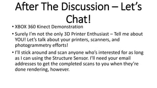 After The Discussion – Let’s
Chat!• XBOX 360 Kinect Demonstration
• Surely I’m not the only 3D Printer Enthusiast – Tell m...