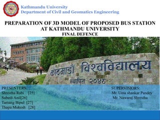 Kathmandu University
Department of Civil and Geomatics Engineering
PREPARATION OF 3D MODEL OF PROPOSED BUS STATION
AT KATHMANDU UNIVERSITY
FINAL DEFENCE
PRESENTERS: SUPERVISIORS:
Shrestha Rabi [25] Mr. Uma shankar Pandey
Subedi Anil[26] Mr. Nawaraj Shrestha
Tamang Bipul [27]
Thapa Mukesh [28]
 