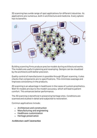 3D scanning has a wide range of spot applications for different industries. Its
applications are numerous, both in architecture and medicine. Every sphere
has its benefits.
Building scanning firms produce precise models during architectural works.
The models are useful in planning and revamping. Designs can be visualized
by the architects with better precision.
Quality control of manufacturers is possible through 3D part scanning. It also
checks that components are to specifications. This minimizes wastage and
improves consistency in the products.
3D scanning is an advantage in healthcare in the cases of custom prosthetics.
Well-fit models are due to the model’s accuracy, which will lead to patient
comfort. This enhances better performance.
The 3D scanning is beneficial in preserving heritage sites. Conditions are
scanned and studied in detail and subjected to restoration.
Common applications include:
• Architecture and construction
• Manufacturing and engineering
• Healthcare customization
• Heritage preservation
Architecture and Construction
 