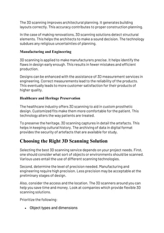 The 3D scanning improves architectural planning. It generates building
layouts correctly. This accuracy contributes to proper construction planning.
In the case of making renovations, 3D scanning solutions detect structural
elements. This helps the architects to make a sound decision. The technology
subdues any religious uncertainties of planning.
Manufacturing and Engineering
3D scanning is applied to make manufacturers precise. It helps identify the
flaws in design early enough. This results in fewer mistakes and efficient
production.
Designs can be enhanced with the assistance of 3D measurement services in
engineering. Correct measurements lead to the reliability of the products.
This eventually leads to more customer satisfaction for their products of
higher quality.
Healthcare and Heritage Preservation
The healthcare industry offers 3D scanning to aid in custom prosthetic
design. Customized fits make them more comfortable for the patient. This
technology alters the way patients are treated.
To preserve the heritage, 3D scanning captures in detail the artefacts. This
helps in keeping cultural history. The archiving of data in digital format
provides the security of artefacts that are available for study.
Choosing the Right 3D Scanning Solution
Selecting the best 3D scanning service depends on your project needs. First,
one should consider what sort of objects or environments should be scanned.
Various uses entail the use of different scanning technologies.
Second, determine the level of precision needed. Manufacturing and
engineering require high precision. Less precision may be acceptable at the
preliminary stages of design.
Also, consider the access and the location. The 3D scanners around you can
help you save time and money. Look at companies which provide flexible 3D
scanning solutions.
Prioritize the following:
• Object types and dimensions
 