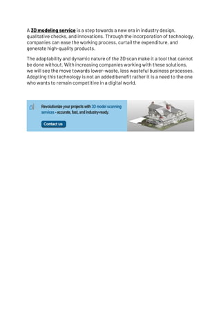 A 3D modeling service is a step towards a new era in industry design,
qualitative checks, and innovations. Through the incorporation of technology,
companies can ease the working process, curtail the expenditure, and
generate high-quality products.
The adaptability and dynamic nature of the 3D scan make it a tool that cannot
be done without. With increasing companies working with these solutions,
we will see the move towards lower-waste, less wasteful business processes.
Adopting this technology is not an added benefit rather it is a need to the one
who wants to remain competitive in a digital world.
 