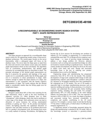 1 Copyright © 2003 by ASME
Proceedings of DETC’ 03
ASME 2003 Design Engineering Technical Conferences and
Computers and Information in Engineering Conference
Chicago, Illinois, USA, September 2-6, 2003
DETC2003/CIE-48180
A RECONFIGURABLE 3D ENGINEERING SHAPE SEARCH SYSTEM
PART I: SHAPE REPRESENTATION
Natraj Iyer
Yagnanarayanan Kalyanaraman
Kuiyang Lou
Subramaniam Jayanti
Karthik Ramani
Purdue Research and Education Center for Information Systems in Engineering (PRECISE)
School of Mechanical Engineering
Purdue University, West Lafayette IN 47907-2024, USA
ABSTRACT
This paper presents an approach for a reconfigurable shape
search system for 3D engineering models using a client-server-
database architecture. The current paper focuses on the server
functionality, while a subsequent paper will focus on the
database issues. The server takes the shape query as input from
the client and converts it into feature vectors and a new skeletal
graph representation which we have developed. The algorithms
such as voxelization, skeletonization, and skeletal graph
extraction for accomplishing these are described in detail. The
principal advantages of the skeletal graph representation are
that (i) it preserves the geometry and topology of the query
model, (ii) it is considerably smaller than the B-Rep graph, and
(iii) it is insensitive to minor perturbations in shape, while
sensitive enough to capture the major features of a shape. Our
representation is also synergistic with the human cognitive
representation of shape. The results indicate that the skeletal
graph is considerably smaller than the B-Rep graph even for
complicated shapes.
1. INTRODUCTION
Designers spend about 60% of their time searching for the
right information, which is rated as the most frustrating of
engineers’ activities [1]. Often designers have to make
“assumptions” while designing, which may lead to problems at
a later stage of the design. Such unforeseen errors can lead to
allocation of scarce resources for solving unanticipated
problems or putting out “fires.” In the product development
context, fire-fighting describes the unplanned allocation of
engineers’ time and other resources to fix problems discovered
late in a product’s development cycle. Re-learning from errors
is a costly method of learning. Nevertheless, fire-fighting has
become the de facto process for developing new products in
industry [2]. For example, in engineering, it is conservatively
estimated that more than 75% of design activity comprises case-
based design – i.e. reuse of previous design knowledge to
address a new design problem [3]. However, physical
inventories such as tooling and associated knowledge are often
not located or reused resulting in significant losses. Twenty-first
century product development will mainly be driven by the need
to reduce cycle times and costs. Design and associated
knowledge reuse is the key to reducing new product
development time as well as fire-fighting.
Engineering design and manufacturing has progressed
extensively from 2D to 3D in the last decade. This includes
development of large-scale computer-aided design (CAD) and
manufacturing software used throughout a product’s lifecycle
[4]. Advances in 3D graphics hardware have also contributed to
the widespread use of 3D models. The use of 3D models is
especially high in net-shape manufacturing processes such as
injection molding and casting. In these processes, it is critical to
visualize and understand the part accurately before building
expensive tooling, including dies and molds. For example,
approximately 66% of CAD modeling in the mold making
industry was being done in 3D in 2001. This was expected to
increase to 80% in 2003 [5]. As a result, the shapes of products
and associated tooling have increased considerably in
complexity and number, contributing to the 3D model
explosion. For example, a cursory study reveals that the Boeing
777 has about 3 million parts, of which about 132,500 parts are
uniquely engineered [6, 7].
A significant amount of knowledge generated during the
design and manufacturing is attached to the 3D model. Most of
this knowledge (context or meta-data) is geometry-related
 