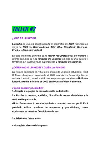 TALLER #2  
 
¿ QUÉ ES LINKEDIN?
LinkedIn es una red social fundada en diciembre de ​2002 y lanzada en
mayo de ​2003 por ​Reid Hoffman​, ​Allen Blue​, ​Konstantin Guericke​,
Eric Ly​ y ​Jean-Luc Vaillant​.
En este momento ​LinkedIn es la ​mayor red profesional del mundo y
cuenta con más de ​150 millones de usuarios en más de 200 países y
territorios. ​En España ya ha superado los ​3 millones de usuarios​.
¿CÓMO NACIÓ LINKEDIN Y QUIÉN LA FUNDÓ?
La historia comienza en 1993 en la mente de un joven estudiante, Reid
Hoffman. Aunque no será hasta el 2002 cuando por fin consiga lanzar
su idea; Linkedin, la red social para empresas por excelencia.​Hoffman
fundó Linkedin a finales de 2002 en Mountain View, California.
¿Cómo acceder a Linkedin?
1.-​Dirígete a la ​página de inicio de sesión de LinkedIn​. 
2.- Escribe tu nombre, apellidos, dirección de correo electrónico y la                     
contraseña que usarás. 
◘Nota: Debes ​usar tu nombre verdadero cuando crees un perfil. Está                     
prohibido utilizar nombres de empresas y pseudónimos, como               
explicamos en nuestras ​Condiciones de uso​. 
3.- Selecciona Únete ahora. 
4.-Completa el resto de los pasos. 
 