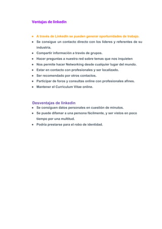 Ventajas de linkedin 
 
● A través de LinkedIn se pueden generar oportunidades de trabajo.
● Se consigue un contacto directo con los líderes y referentes de su
industria.
● Compartir información a través de grupos.
● Hacer preguntas a nuestra red sobre temas que nos inquieten
● Nos permite hacer Networking desde cualquier lugar del mundo.
● Estar en contacto con profesionales y ser localizado.
● Ser recomendado por otros contactos.
● Participar de foros y consultas online con profesionales afines.
● Mantener el Curriculum Vitae online.
Desventajas de linkedin
● Se consiguen datos personales en cuestión de minutos.
● Se puede difamar a una persona fácilmente, y ser vistos en poco
tiempo por una multitud.
● Podría prestarse para el robo de identidad.
 