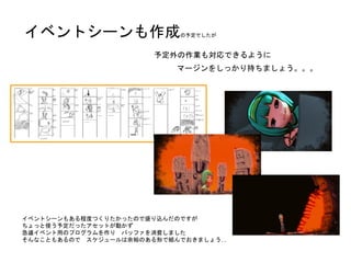 イベントシーンもある程度つくりたかったので盛り込んだのですが
ちょっと使う予定だったアセットが動かず
急遽イベント用のプログラムを作り バッファを消費しました
そんなこともあるので スケジュールは余裕のある形で組んでおきましょう…
予定外の作業も対応できるように
マージンをしっかり持ちましょう。。。
イベントシーンも作成の予定でしたが
 