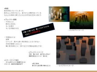 ・コンセプトイメージ
・レイアウトイメージ
●物語
影の存在になってしまった
影の上しか歩けないし、後ろからは闇が迫ってくる
なんとか肉体に戻ろうとひとまず光の方向に向かう
●プレイヤー要素
・できること
影の上を走る
モノを押す
モノを作動させる
・できないこと
攻撃
ジャンプ 影から影に飛び移ることもできない
日向の領域に入ること
細い影を渡ること（歩けるだけの幅は必須とする）
●ステージクリア条件
ゴールポイントに到達すること
イメージ：影の中の街灯の下 ●死亡条件
後ろから迫る闇に触れること
●プレイヤーイメージ
子供 弱いもの 逃げるしかない
悪夢を見るイメージ 怯える
 