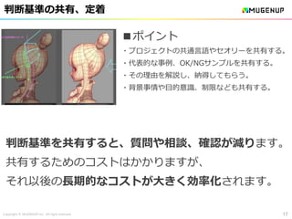 Copyright © MUGENUP Inc. All right reserved
判断基準の共有、定着
17
■ポイント
・プロジェクトの共通言語やセオリーを共有する。
・代表的な事例、OK/NGサンプルを共有する。
・その理由を解説し、納得してもらう。
・背景事情や目的意識、制限なども共有する。
判断基準を共有すると、質問や相談、確認が減ります。
共有するためのコストはかかりますが、
それ以後の長期的なコストが大きく効率化されます。
 
