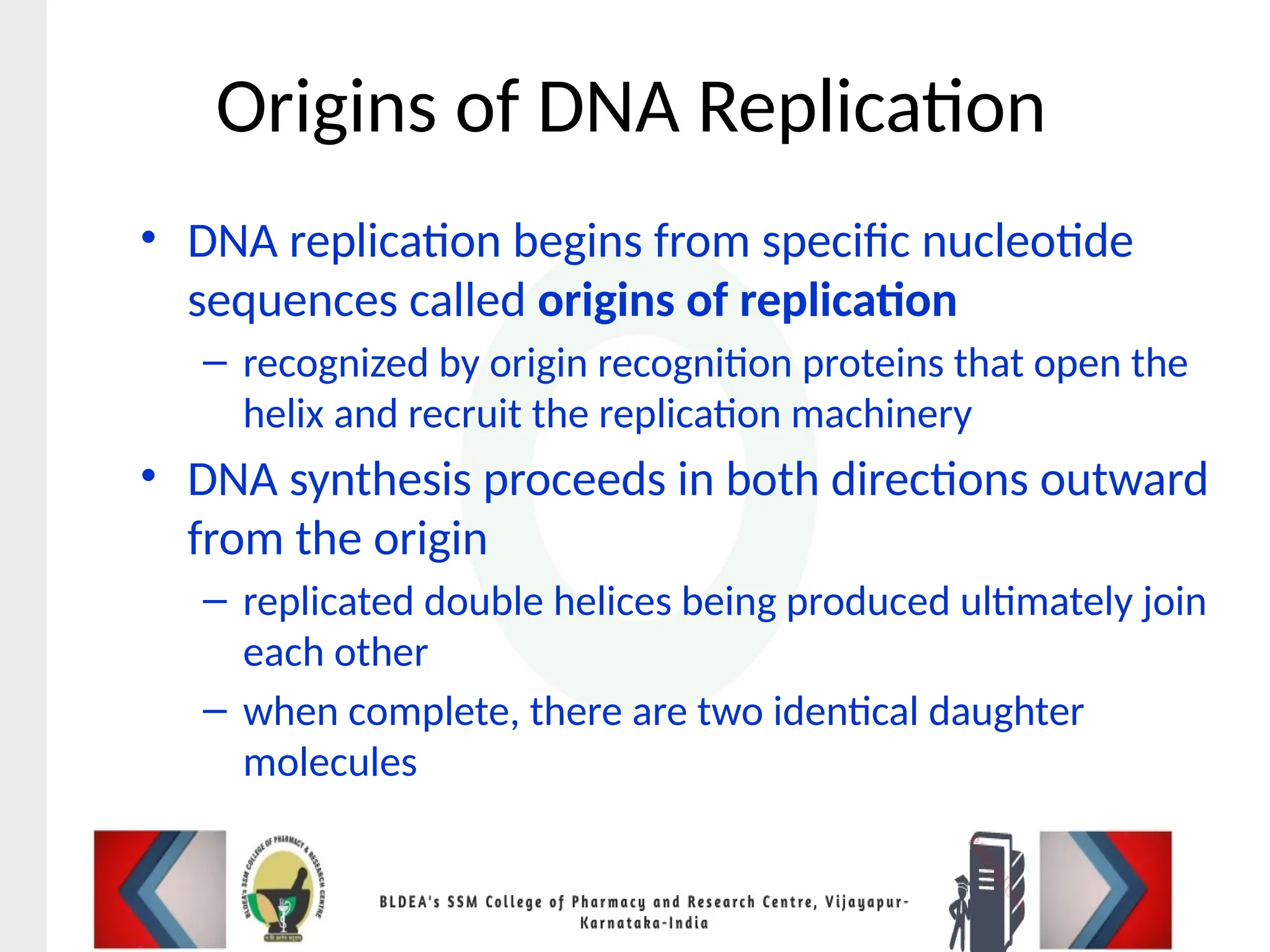 Origins of DNA Replication
• DNA replication begins from specific nucleotide
sequences called origins of replication
– recognized by origin recognition proteins that open the
helix and recruit the replication machinery
• DNA synthesis proceeds in both directions outward
from the origin
– replicated double helices being produced ultimately join
each other
– when complete, there are two identical daughter
molecules
 