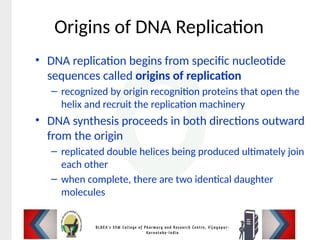 Origins of DNA Replication
• DNA replication begins from specific nucleotide
sequences called origins of replication
– recognized by origin recognition proteins that open the
helix and recruit the replication machinery
• DNA synthesis proceeds in both directions outward
from the origin
– replicated double helices being produced ultimately join
each other
– when complete, there are two identical daughter
molecules
 