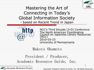 Mastering the Art ofConnecting in Today’sGlobal Information Society- based on Recent Trend in Japan NCC's Third Decade (3-D) Conference The North American Coordinating Council on Japanese Library Resources (NCC) 2010-03-23 University of Pennsylvania 1 Makoto Okamoto President / Producer,Academic Resource Guide, Inc. Copyright Academic Resource Guide, Inc.All Rights Reserved. 