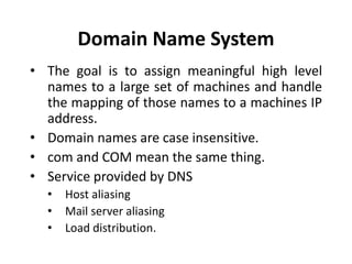 Domain Name System
• The goal is to assign meaningful high level
names to a large set of machines and handle
the mapping of those names to a machines IP
address.
• Domain names are case insensitive.
• com and COM mean the same thing.
• Service provided by DNS
• Host aliasing
• Mail server aliasing
• Load distribution.
 