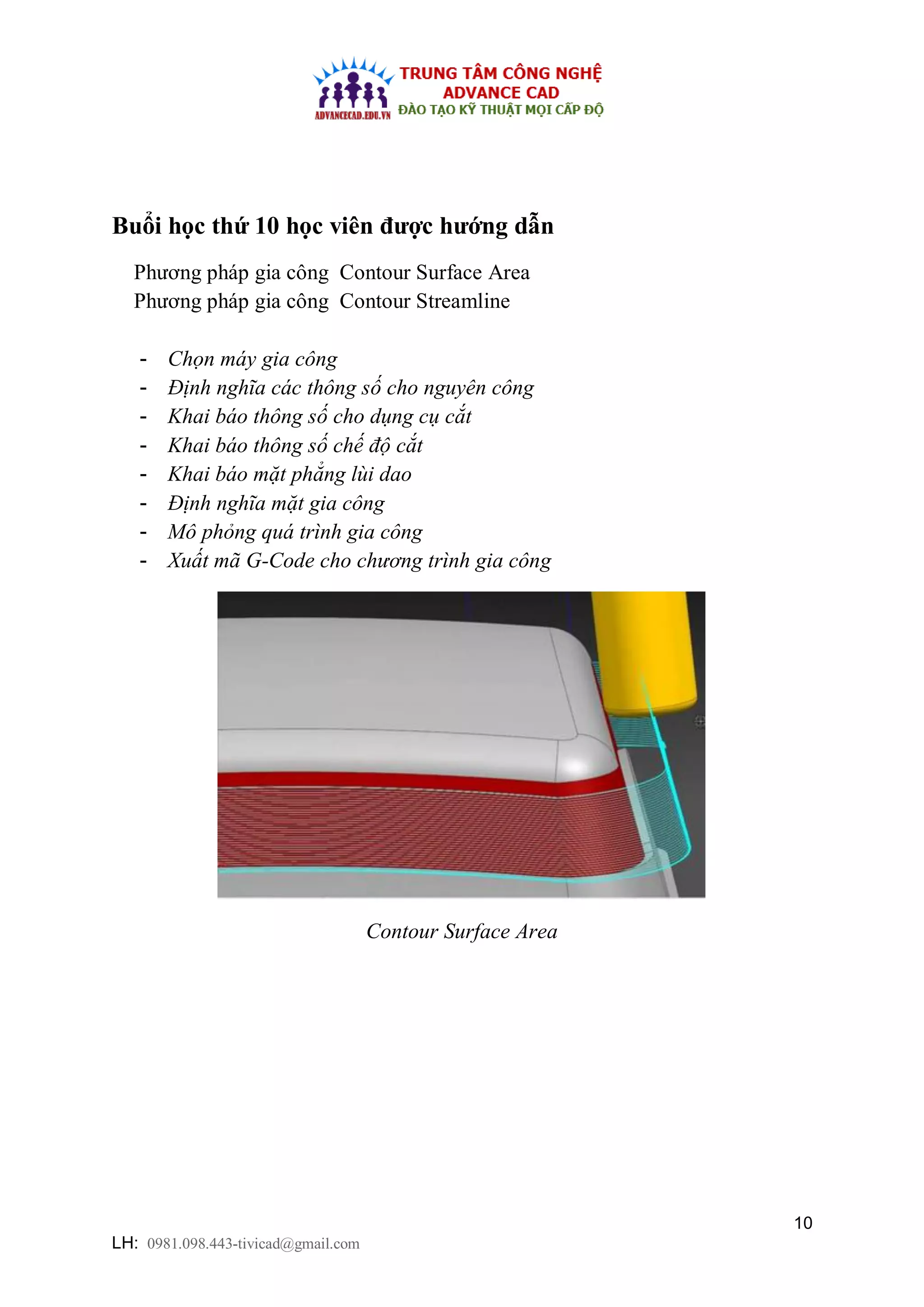 10
LH: 0981.098.443-tivicad@gmail.com
Buổi học thứ 10 học viên được hướng dẫn
Phương pháp gia công Contour Surface Area
Phương pháp gia công Contour Streamline
- Chọn máy gia công
- Định nghĩa các thông số cho nguyên công
- Khai báo thông số cho dụng cụ cắt
- Khai báo thông số chế độ cắt
- Khai báo mặt phẳng lùi dao
- Định nghĩa mặt gia công
- Mô phỏng quá trình gia công
- Xuất mã G-Code cho chương trình gia công
Contour Surface Area
 