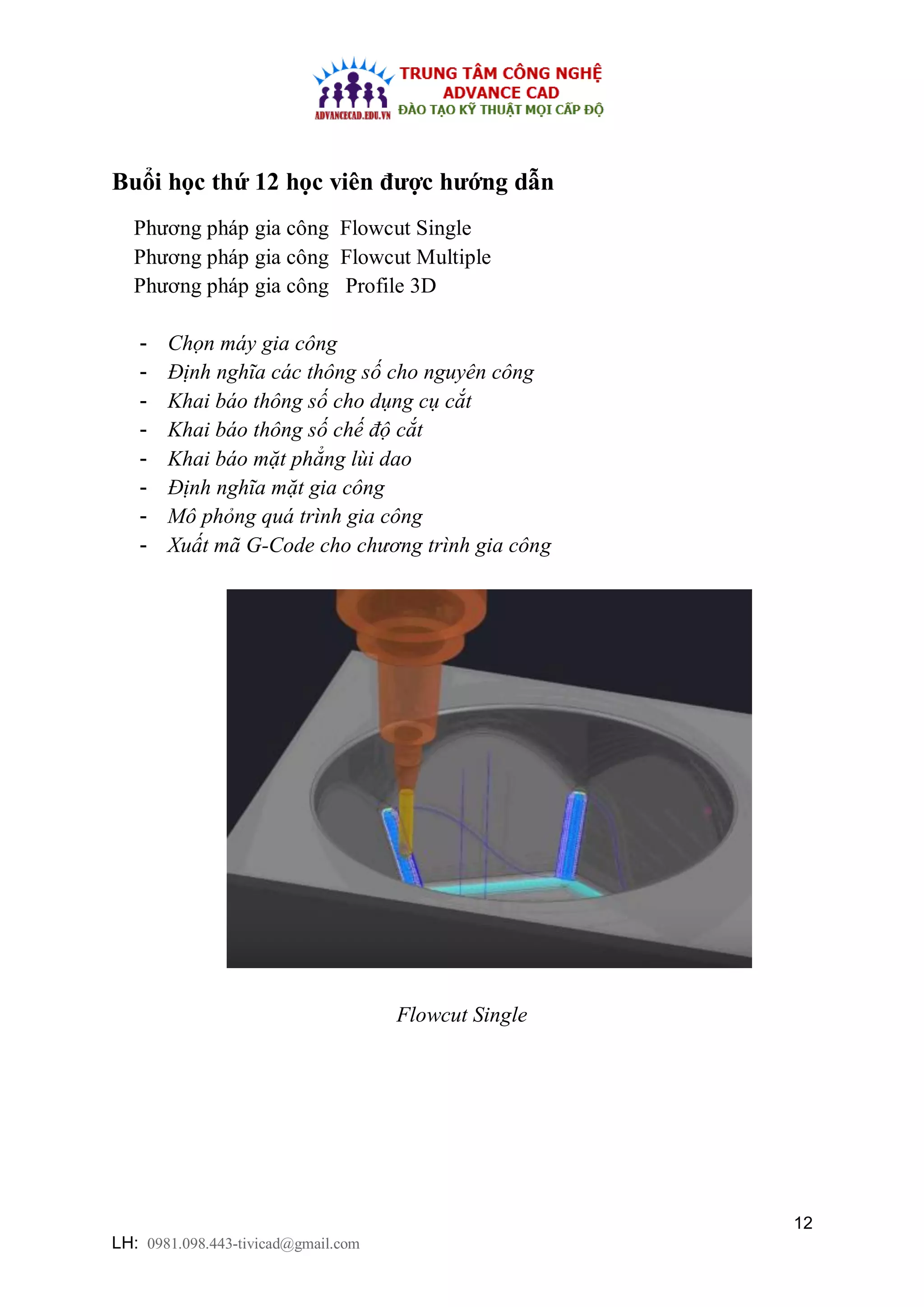 12
LH: 0981.098.443-tivicad@gmail.com
Buổi học thứ 12 học viên được hướng dẫn
Phương pháp gia công Flowcut Single
Phương pháp gia công Flowcut Multiple
Phương pháp gia công Profile 3D
- Chọn máy gia công
- Định nghĩa các thông số cho nguyên công
- Khai báo thông số cho dụng cụ cắt
- Khai báo thông số chế độ cắt
- Khai báo mặt phẳng lùi dao
- Định nghĩa mặt gia công
- Mô phỏng quá trình gia công
- Xuất mã G-Code cho chương trình gia công
Flowcut Single
 