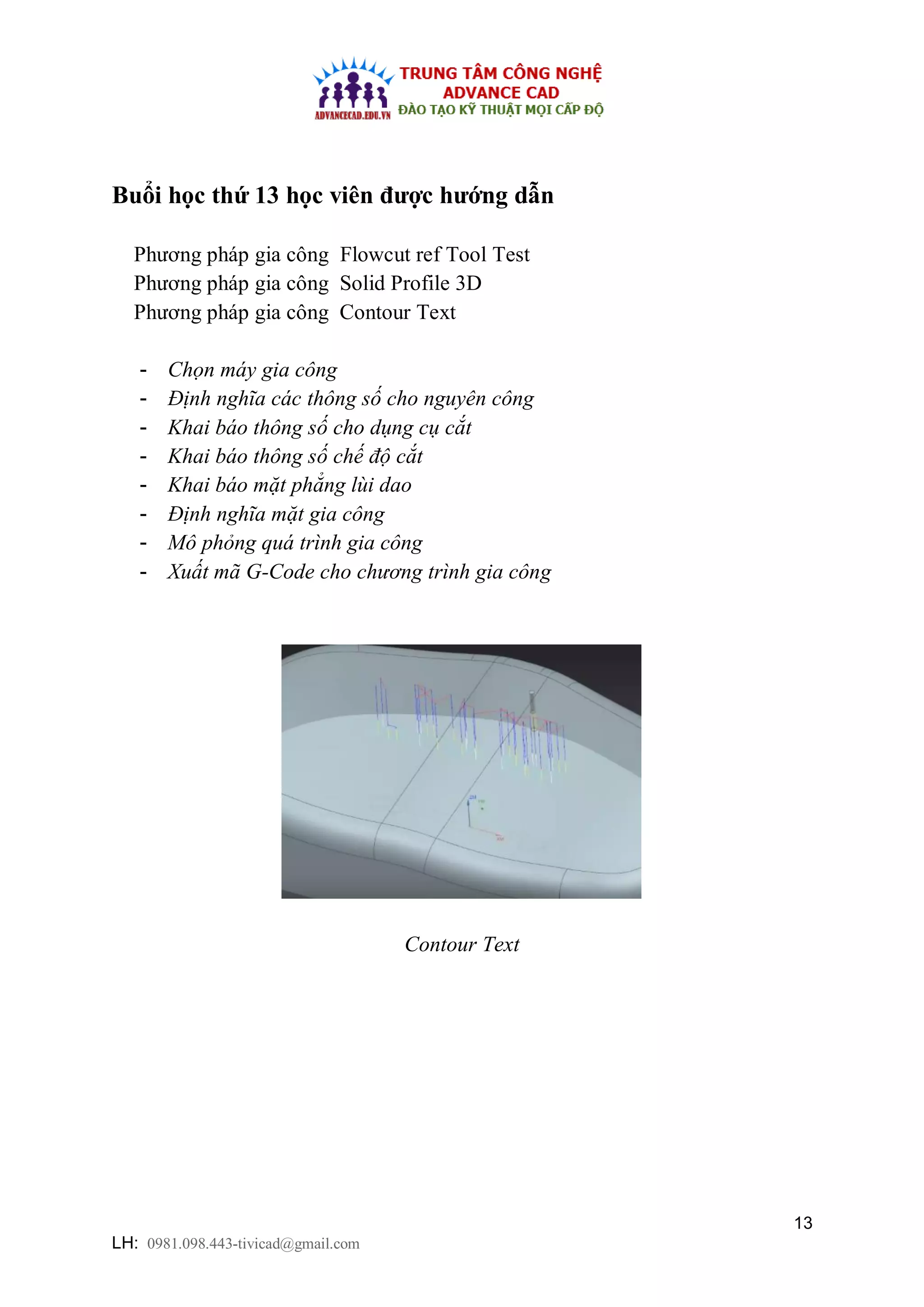 13
LH: 0981.098.443-tivicad@gmail.com
Buổi học thứ 13 học viên được hướng dẫn
Phương pháp gia công Flowcut ref Tool Test
Phương pháp gia công Solid Profile 3D
Phương pháp gia công Contour Text
- Chọn máy gia công
- Định nghĩa các thông số cho nguyên công
- Khai báo thông số cho dụng cụ cắt
- Khai báo thông số chế độ cắt
- Khai báo mặt phẳng lùi dao
- Định nghĩa mặt gia công
- Mô phỏng quá trình gia công
- Xuất mã G-Code cho chương trình gia công
Contour Text
 